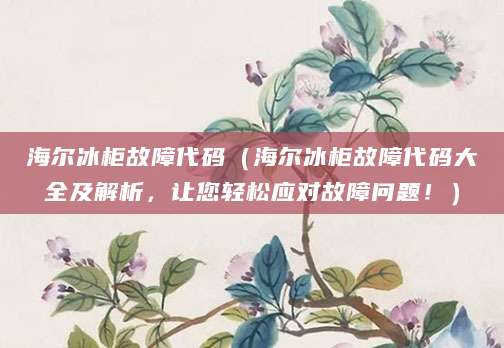 海尔冰柜故障代码（海尔冰柜故障代码大全及解析，让您轻松应对故障问题！）