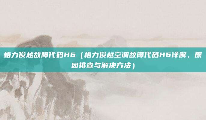 格力俊越故障代码H6（格力俊越空调故障代码H6详解，原因排查与解决方法）