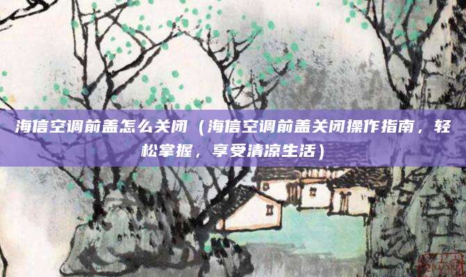 海信空调前盖怎么关闭（海信空调前盖关闭操作指南，轻松掌握，享受清凉生活）