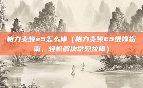格力变频e5怎么修（格力变频E5维修指南，轻松解决常见故障）