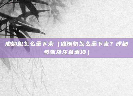 油烟机怎么拿下来(油烟机怎么拿下来?详细步骤及注意事项)