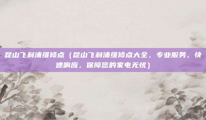昆山飞利浦维修点(昆山飞利浦维修点大全,专业服务,快速响应,保障您的家电无忧)