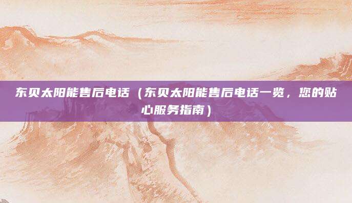 东贝太阳能售后电话（东贝太阳能售后电话一览，您的贴心服务指南）