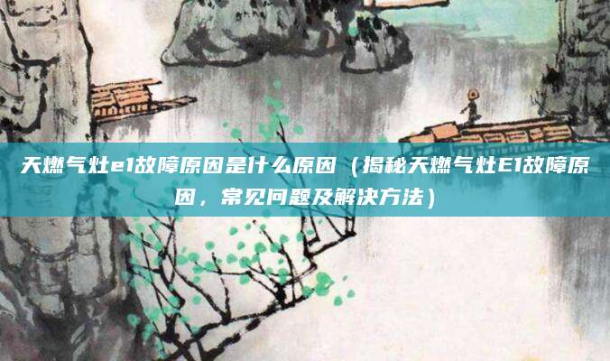天燃气灶e1故障原因是什么原因（揭秘天燃气灶E1故障原因，常见问题及解决方法）