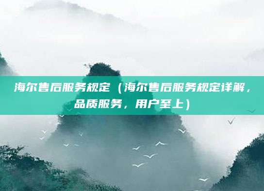 海尔售后服务规定（海尔售后服务规定详解，品质服务，用户至上）
