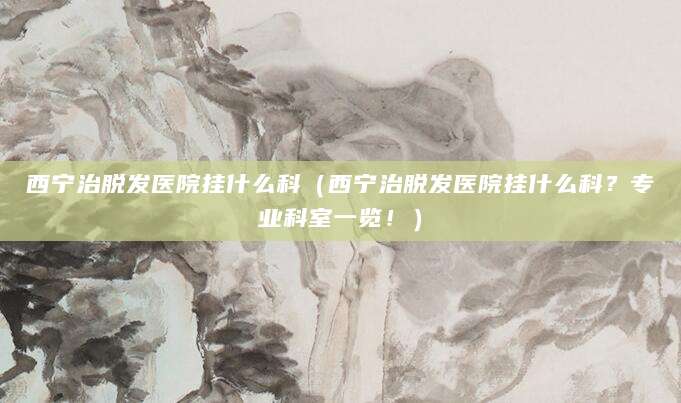 西宁治脱发医院挂什么科(西宁治脱发医院挂什么科?专业科室一览!)