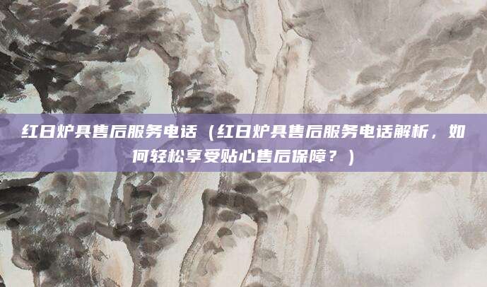 红日炉具售后服务电话（红日炉具售后服务电话解析，如何轻松享受贴心售后保障？）