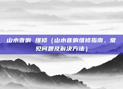 山水音响 维修（山水音响维修指南，常见问题及解决方法）
