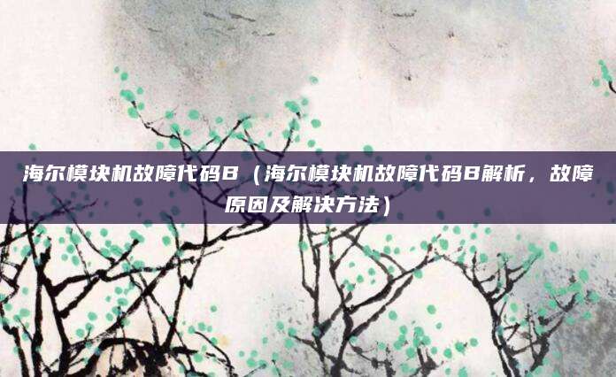 海尔模块机故障代码B（海尔模块机故障代码B解析，故障原因及解决方法）