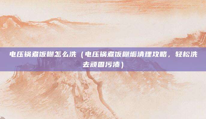 电压锅煮饭糊怎么洗（电压锅煮饭糊垢清理攻略，轻松洗去顽固污渍）