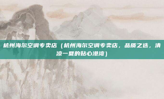 杭州海尔空调专卖店（杭州海尔空调专卖店，品质之选，清凉一夏的贴心港湾）