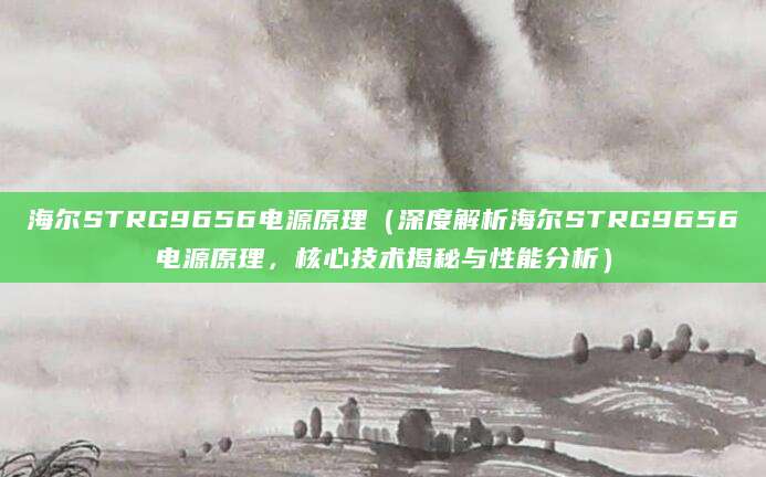 海尔STRG9656电源原理（深度解析海尔STRG9656电源原理，核心技术揭秘与性能分析）