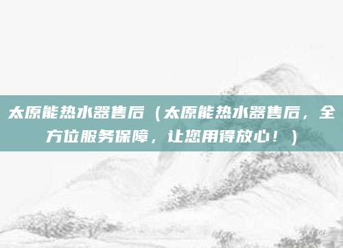 太原能热水器售后(太原能热水器售后,全方位服务保障,让您用得放心!)