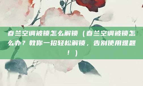 春兰空调被锁怎么解锁（春兰空调被锁怎么办？教你一招轻松解锁，告别使用难题！）