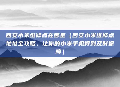 西安小米维修点在哪里(西安小米维修点地址全攻略,让你的小米手机得到及时保障)