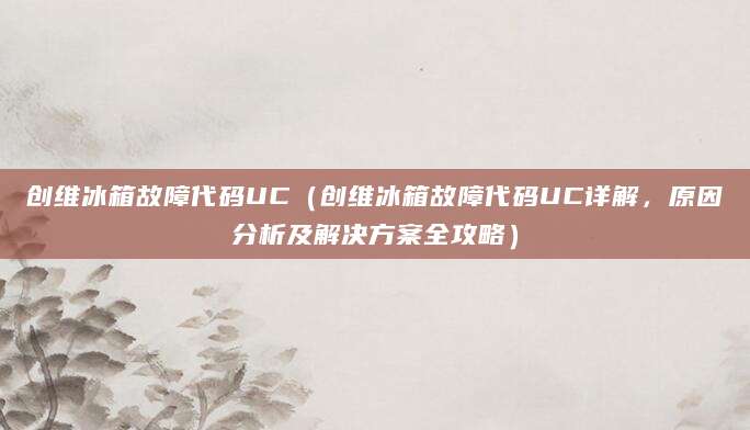 创维冰箱故障代码UC(创维冰箱故障代码UC详解,原因分析及解决方案全攻略)