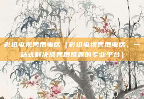 彩迅电视售后电话（彩迅电视售后电话，一站式解决您售后难题的专业平台）