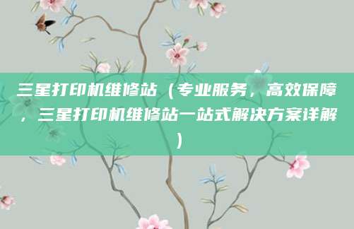 三星打印机维修站(专业服务,高效保障,三星打印机维修站一站式解决方案详解)