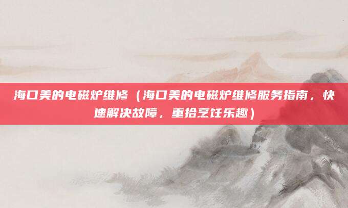 海口美的电磁炉维修（海口美的电磁炉维修服务指南，快速解决故障，重拾烹饪乐趣）