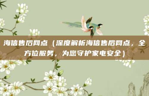 海信售后网点（深度解析海信售后网点，全方位服务，为您守护家电安全）