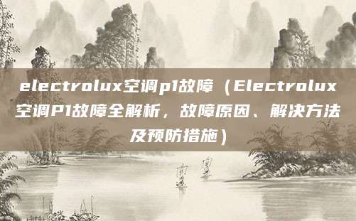 electrolux空调p1故障（Electrolux空调P1故障全解析，故障原因、解决方法及预防措施）