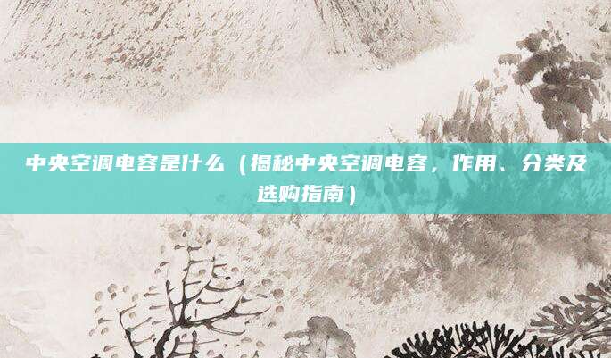 中央空调电容是什么（揭秘中央空调电容，作用、分类及选购指南）