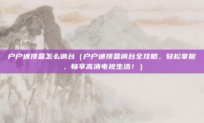 户户通顶盒怎么调台(户户通顶盒调台全攻略,轻松掌握,畅享高清电视生活!)