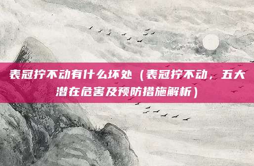 表冠拧不动有什么坏处(表冠拧不动,五大潜在危害及预防措施解析)