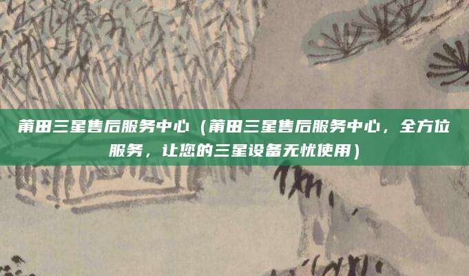 莆田三星售后服务中心(莆田三星售后服务中心,全方位服务,让您的三星设备无忧使用)