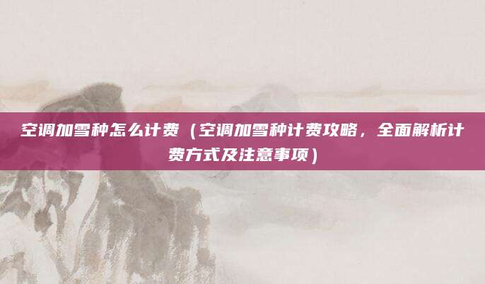 空调加雪种怎么计费(空调加雪种计费攻略,全面解析计费方式及注意事项)