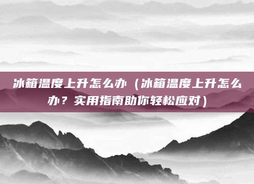 冰箱温度上升怎么办(冰箱温度上升怎么办?实用指南助你轻松应对)