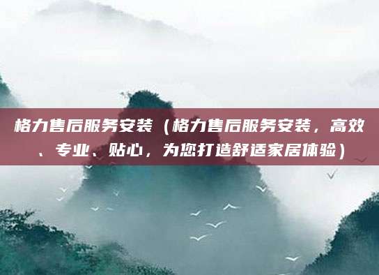 格力售后服务安装（格力售后服务安装，高效、专业、贴心，为您打造舒适家居体验）
