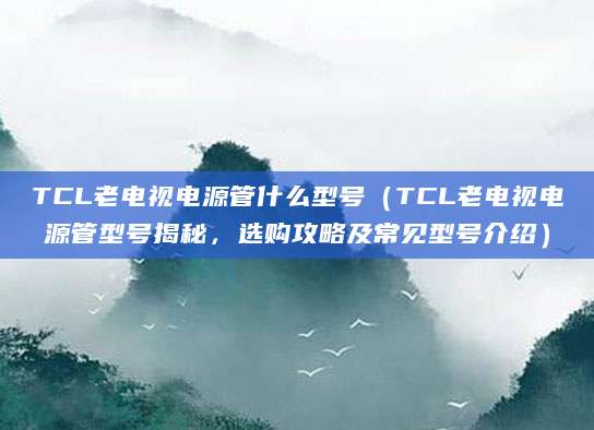 TCL老电视电源管什么型号(TCL老电视电源管型号揭秘,选购攻略及常见型号介绍)