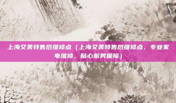 上海艾美特售后维修点（上海艾美特售后维修点，专业家电维修，贴心服务保障）