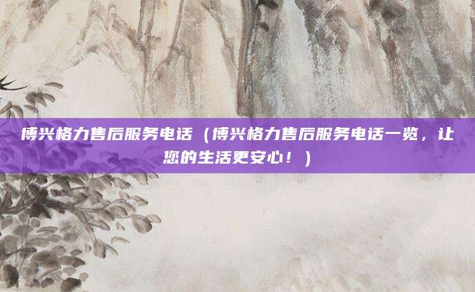 博兴格力售后服务电话（博兴格力售后服务电话一览，让您的生活更安心！）