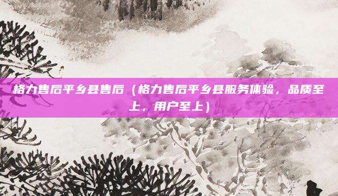 格力售后平乡县售后（格力售后平乡县服务体验，品质至上，用户至上）