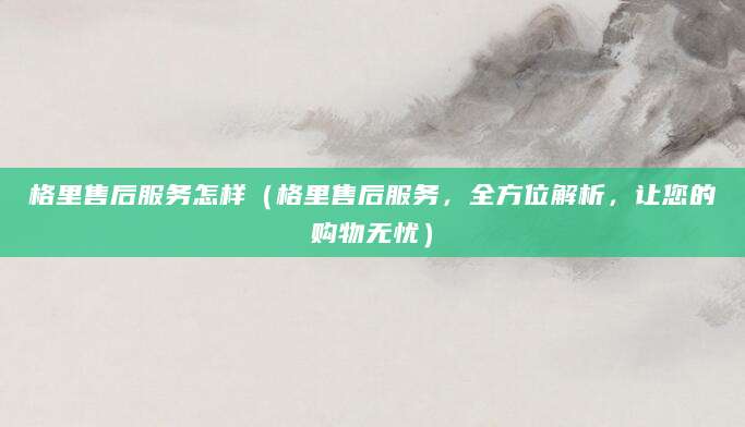 格里售后服务怎样（格里售后服务，全方位解析，让您的购物无忧）