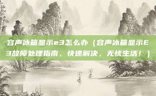容声冰箱显示e3怎么办（容声冰箱显示E3故障处理指南，快速解决，无忧生活！）
