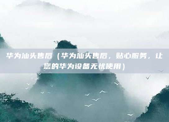 华为汕头售后（华为汕头售后，贴心服务，让您的华为设备无忧使用）