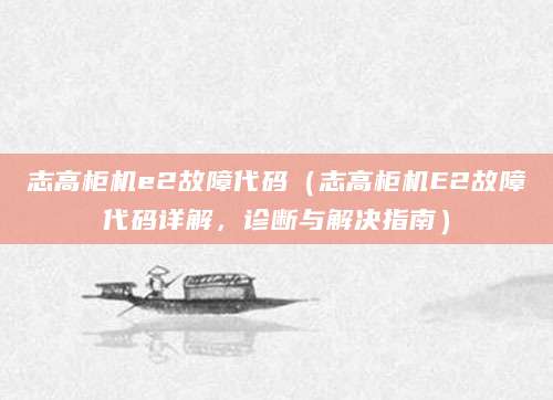 志高柜机e2故障代码(志高柜机E2故障代码详解,诊断与解决指南)