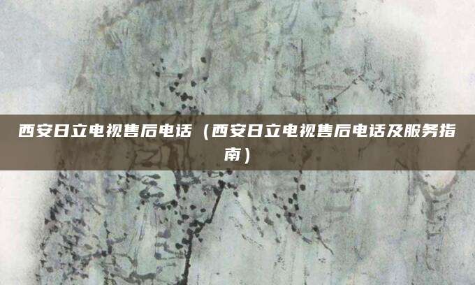 西安日立电视售后电话（西安日立电视售后电话及服务指南）
