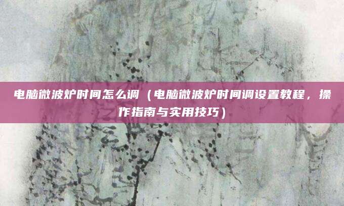 电脑微波炉时间怎么调（电脑微波炉时间调设置教程，操作指南与实用技巧）