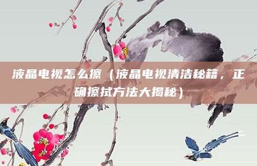 液晶电视怎么擦（液晶电视清洁秘籍，正确擦拭方法大揭秘）
