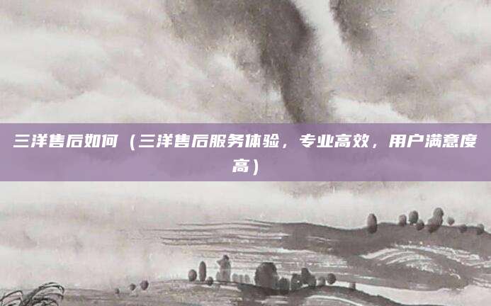 三洋售后如何（三洋售后服务体验，专业高效，用户满意度高）
