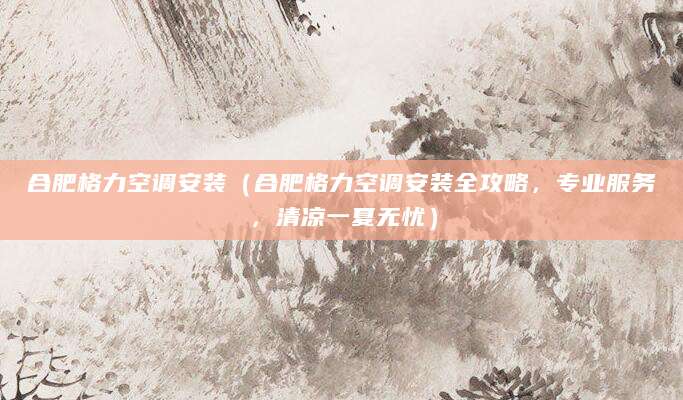 合肥格力空调安装（合肥格力空调安装全攻略，专业服务，清凉一夏无忧）