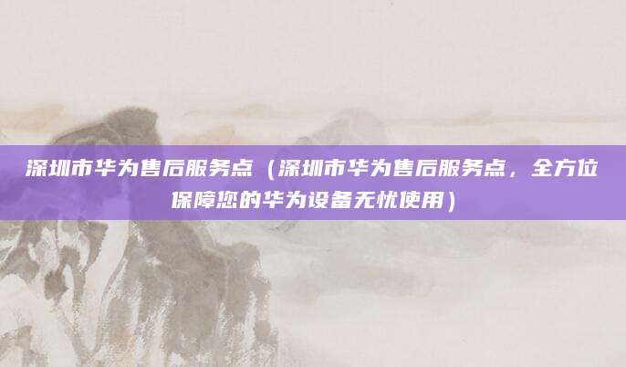 深圳市华为售后服务点（深圳市华为售后服务点，全方位保障您的华为设备无忧使用）