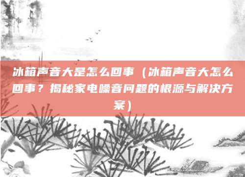 冰箱声音大是怎么回事（冰箱声音大怎么回事？揭秘家电噪音问题的根源与解决方案）