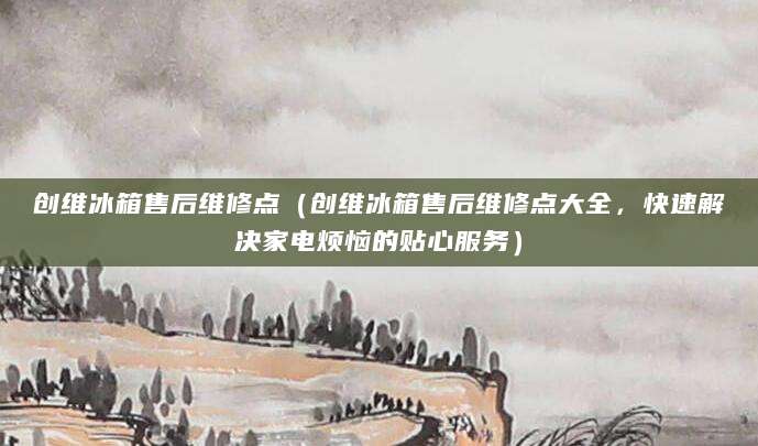 创维冰箱售后维修点（创维冰箱售后维修点大全，快速解决家电烦恼的贴心服务）
