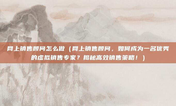 网上销售顾问怎么做（网上销售顾问，如何成为一名优秀的虚拟销售专家？揭秘高效销售策略！）