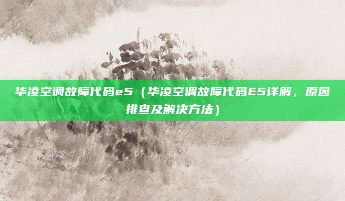 华凌空调故障代码e5（华凌空调故障代码E5详解，原因排查及解决方法）